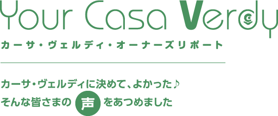 Your Casa Verdy カーサ・ヴェルディ・オーナーズリポート　カーサ・ヴェルディに決めて、よかった♪そんな皆さまの声をあつめました