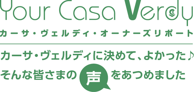 Your Casa Verdy カーサ・ヴェルディ・オーナーズリポート　カーサ・ヴェルディに決めて、よかった♪そんな皆さまの声をあつめました